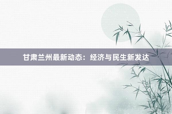 甘肃兰州最新动态:经济与民生新发达