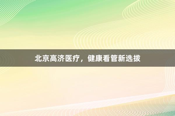 北京高济医疗，健康看管新选拔