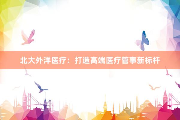 北大外洋医疗：打造高端医疗管事新标杆